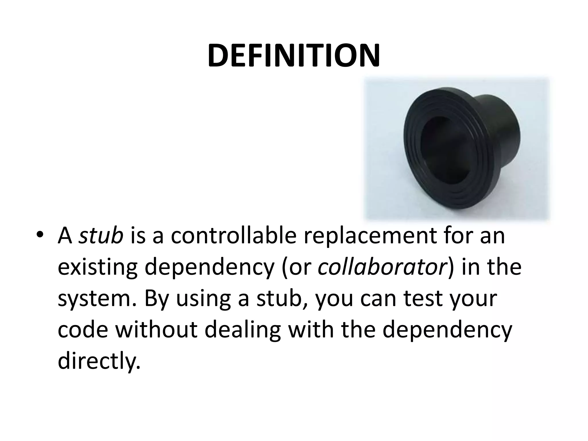 DEFINITION
• A stub is a controllable replacement for an
existing dependency (or collaborator) in the
system. By using a stub, you can test your
code without dealing with the dependency
directly.
 