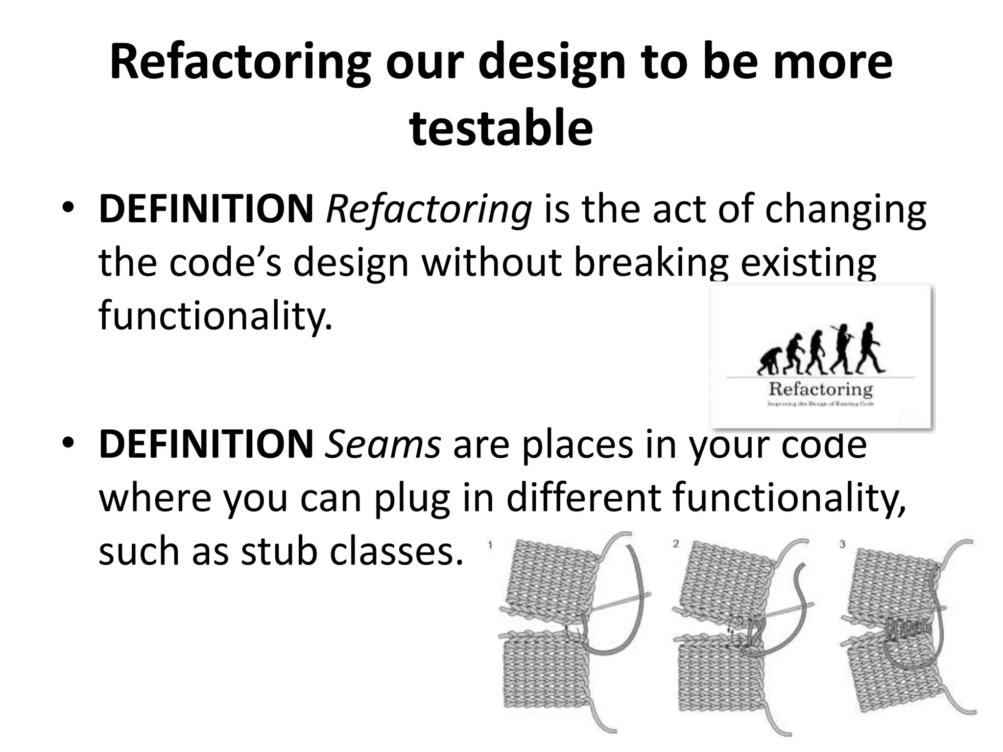 Refactoring our design to be more
testable
• DEFINITION Refactoring is the act of changing
the code’s design without breaking existing
functionality.
• DEFINITION Seams are places in your code
where you can plug in different functionality,
such as stub classes.
 