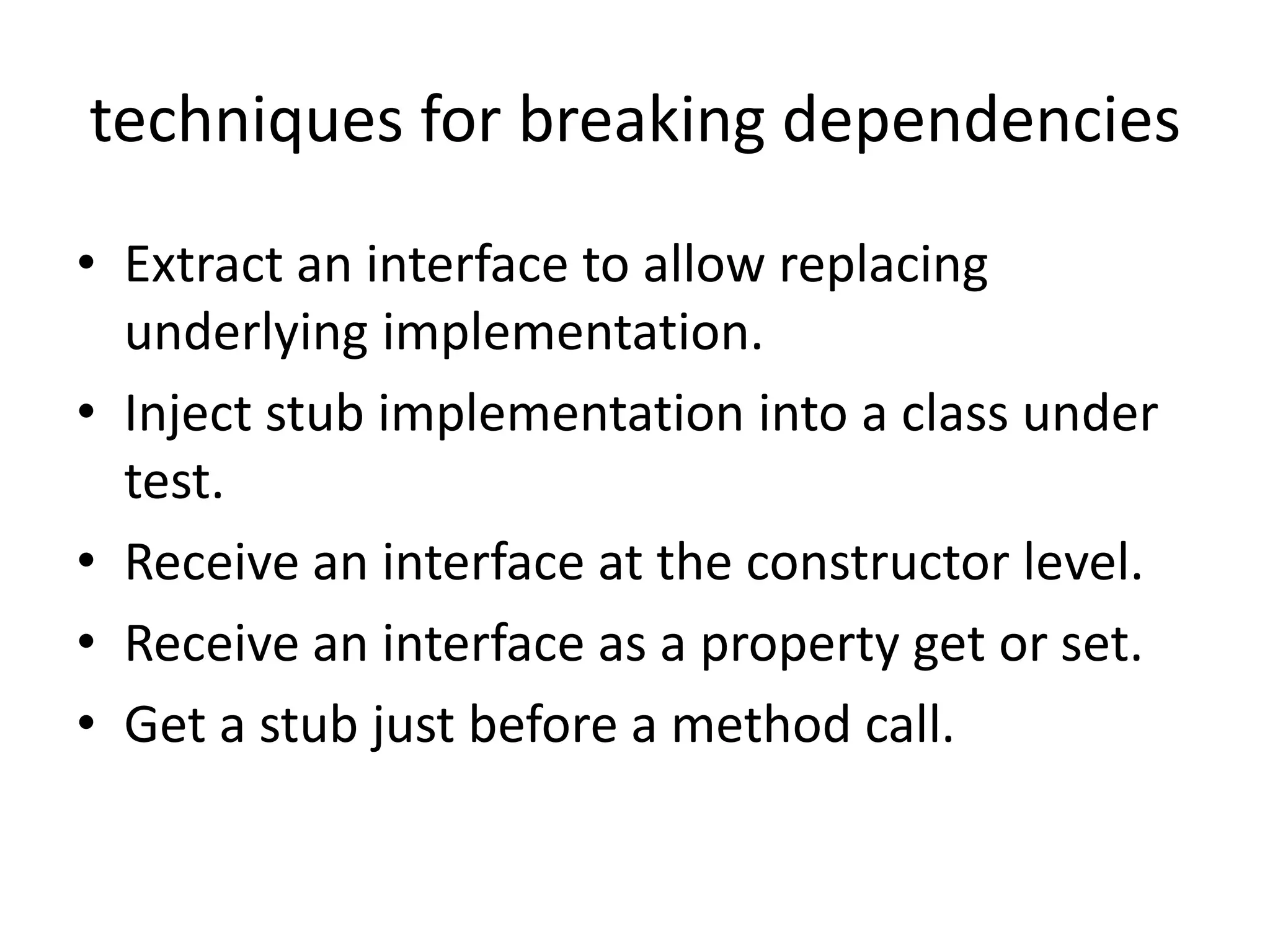 techniques for breaking dependencies
• Extract an interface to allow replacing
underlying implementation.
• Inject stub implementation into a class under
test.
• Receive an interface at the constructor level.
• Receive an interface as a property get or set.
• Get a stub just before a method call.
 