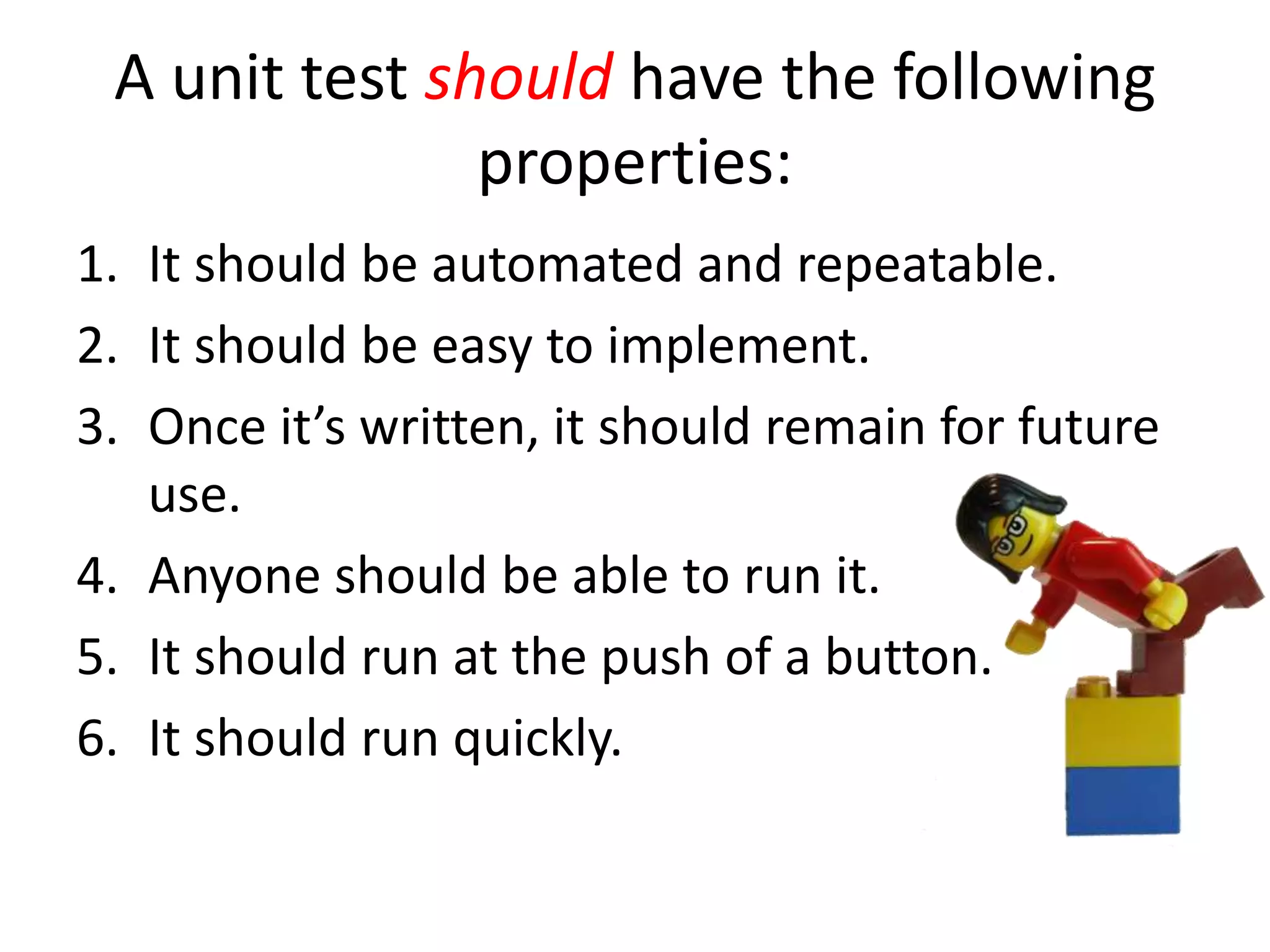 A unit test should have the following
properties:
1. It should be automated and repeatable.
2. It should be easy to implement.
3. Once it’s written, it should remain for future
use.
4. Anyone should be able to run it.
5. It should run at the push of a button.
6. It should run quickly.
 