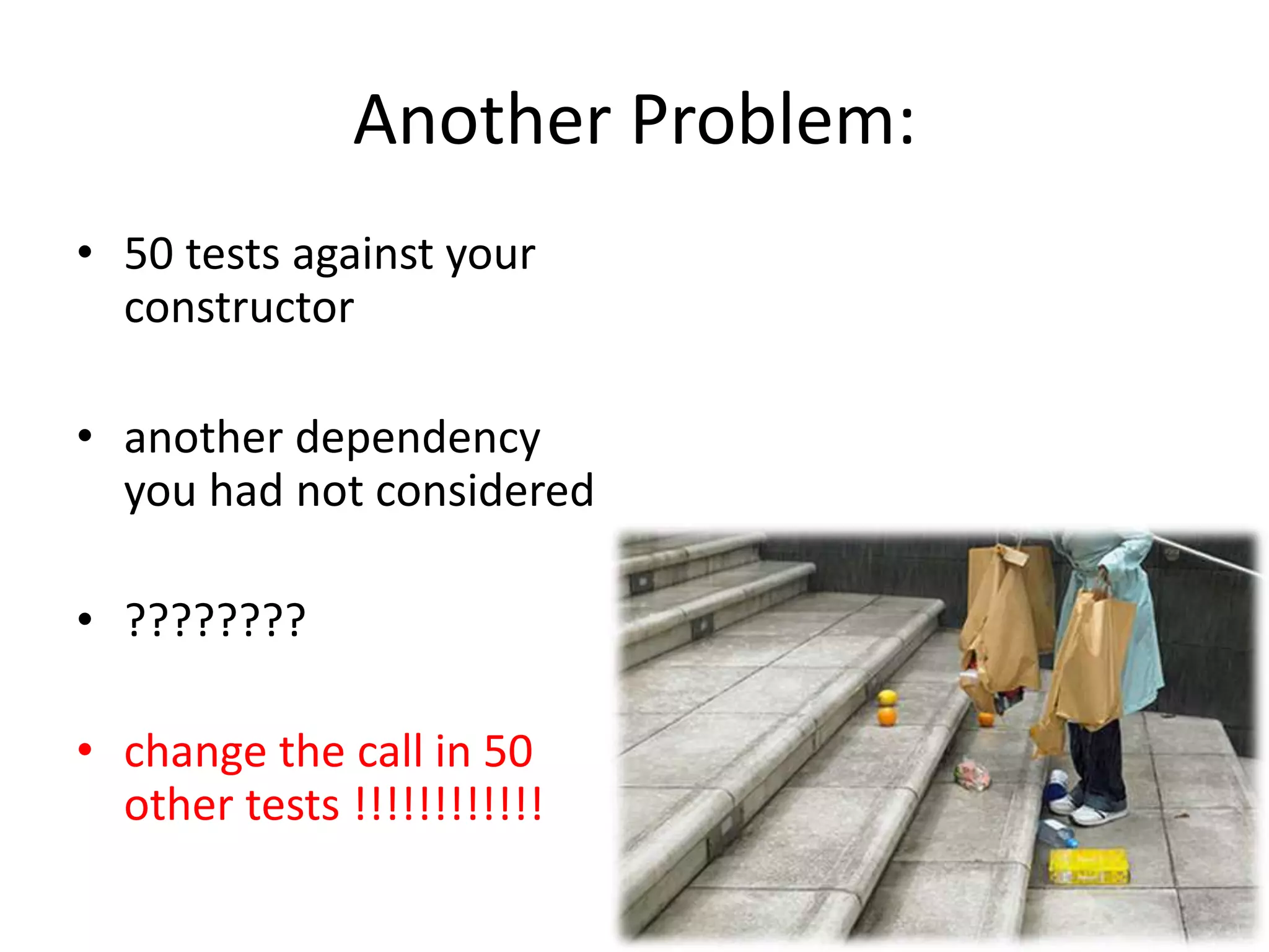 Another Problem:
• 50 tests against your
constructor
• another dependency
you had not considered
• ????????
• change the call in 50
other tests !!!!!!!!!!!!
 