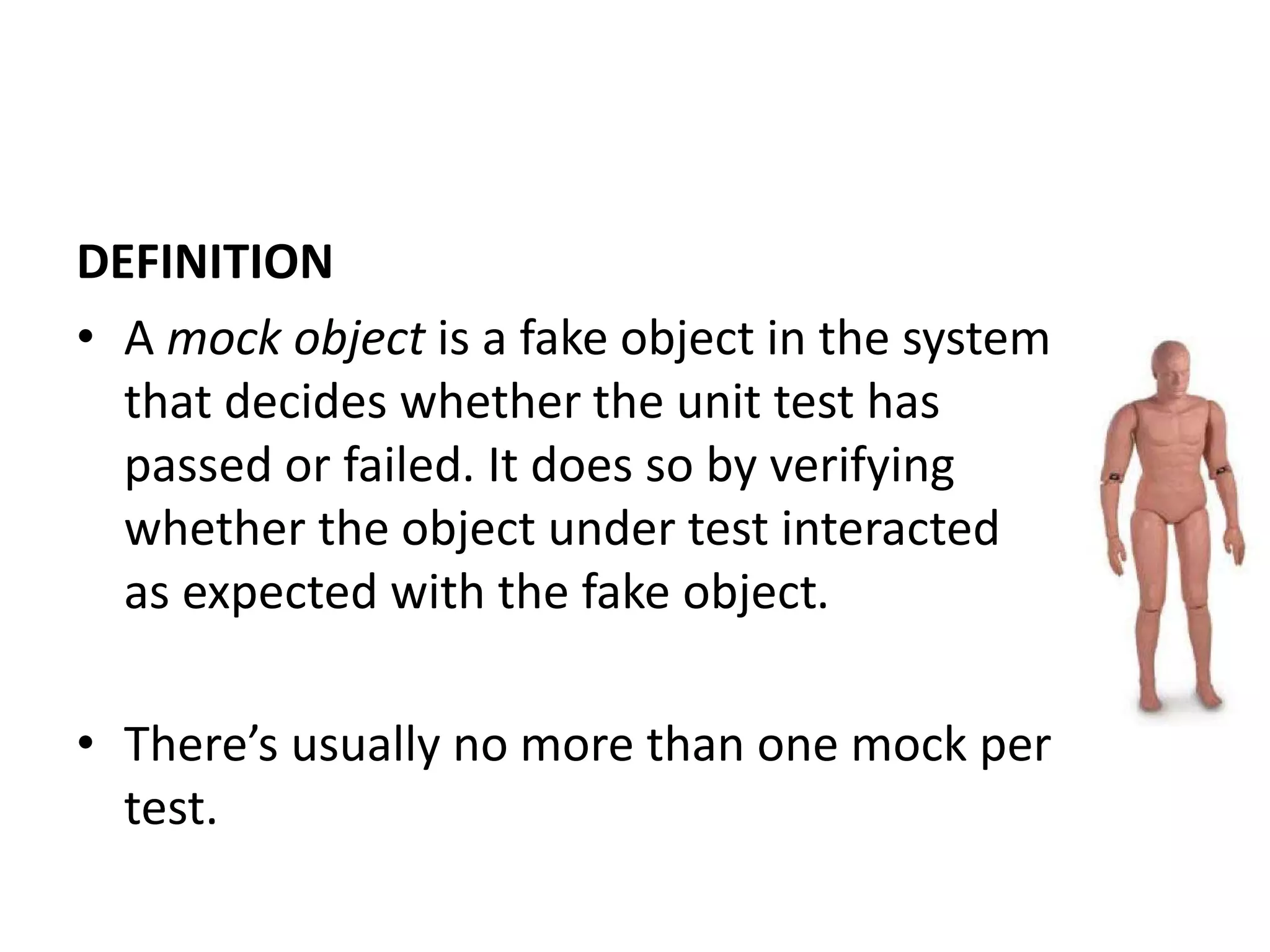 DEFINITION
• A mock object is a fake object in the system
that decides whether the unit test has
passed or failed. It does so by verifying
whether the object under test interacted
as expected with the fake object.
• There’s usually no more than one mock per
test.
 