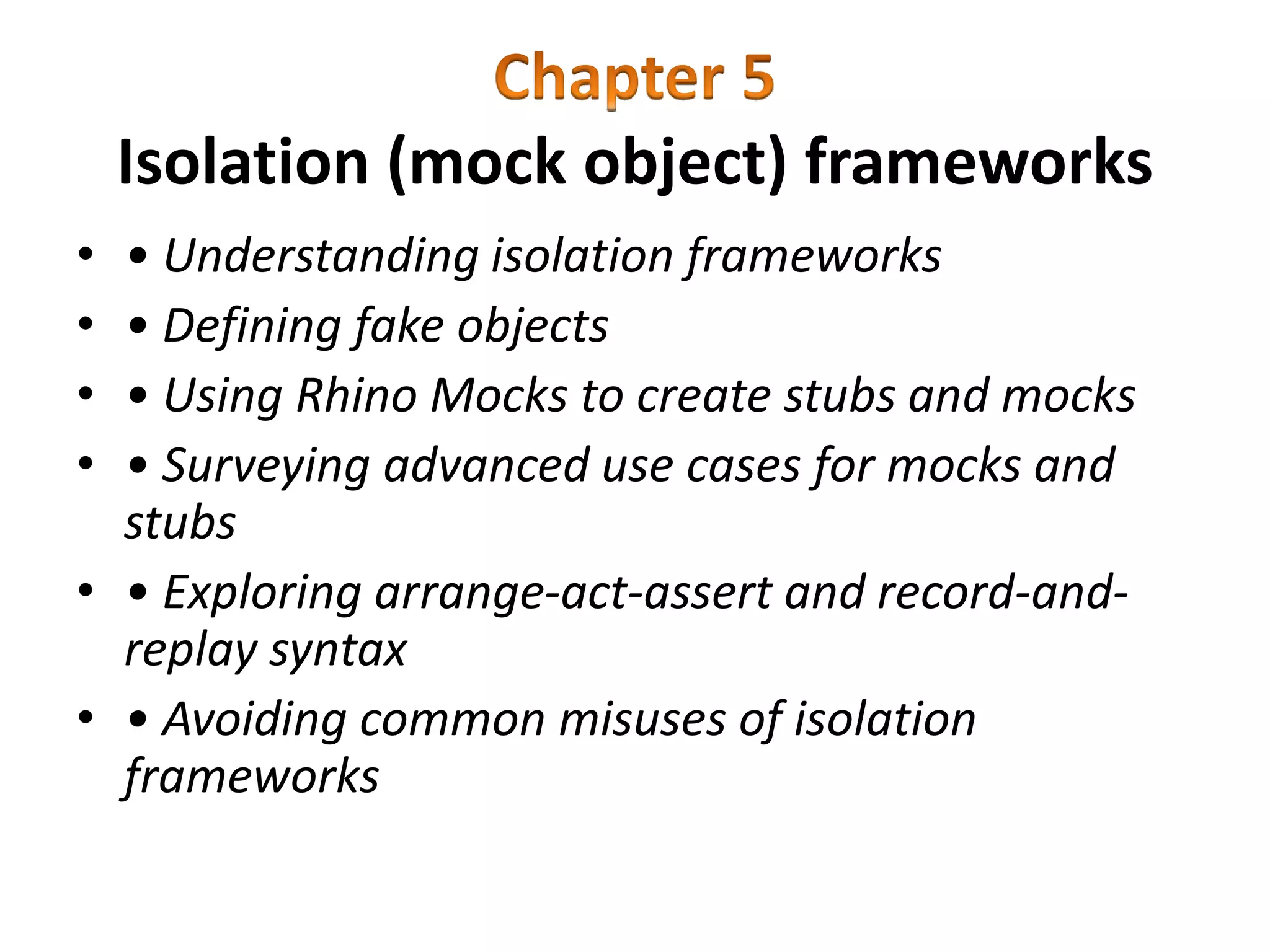 Isolation (mock object) frameworks
• • Understanding isolation frameworks
• • Defining fake objects
• • Using Rhino Mocks to create stubs and mocks
• • Surveying advanced use cases for mocks and
stubs
• • Exploring arrange-act-assert and record-and-
replay syntax
• • Avoiding common misuses of isolation
frameworks
 
