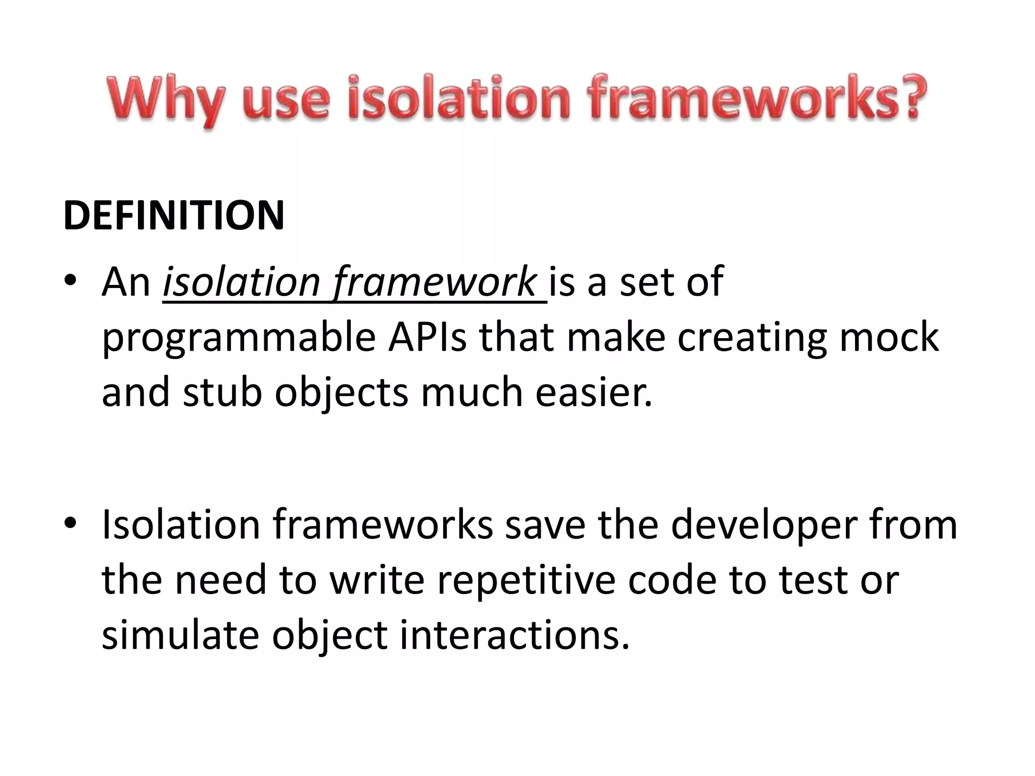 DEFINITION
• An isolation framework is a set of
programmable APIs that make creating mock
and stub objects much easier.
• Isolation frameworks save the developer from
the need to write repetitive code to test or
simulate object interactions.
 