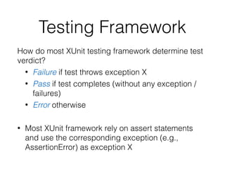 Testing Framework
How do most XUnit testing framework determine test
verdict?
• Failure if test throws exception X
• Pass if test completes (without any exception /
failures)
• Error otherwise
• Most XUnit framework rely on assert statements
and use the corresponding exception (e.g.,
AssertionError) as exception X
 
