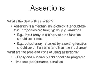 Assertions
What's the deal with assertion?
• Assertion is a mechanism to check if (should-be-
true) properties are true; typically, guarantees
• E.g., input array to a binary search function
should be sorted
• E.g., output array returned by a sorting function
should be of the same length as the input array
What are the pros and cons of using assertions?
• + Easily and succinctly add checks to programs
• - Imposes performance penalties
 