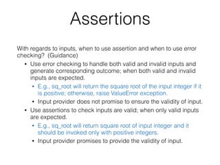 Assertions
With regards to inputs, when to use assertion and when to use error
checking? (Guidance)
• Use error checking to handle both valid and invalid inputs and
generate corresponding outcome; when both valid and invalid
inputs are expected.
• E.g., sq_root will return the square root of the input integer if it
is positive; otherwise, raise ValueError exception.
• Input provider does not promise to ensure the validity of input.
• Use assertions to check inputs are valid; when only valid inputs
are expected.
• E.g., sq_root will return square root of input integer and it
should be invoked only with positive integers.
• Input provider promises to provide the validity of input.
 