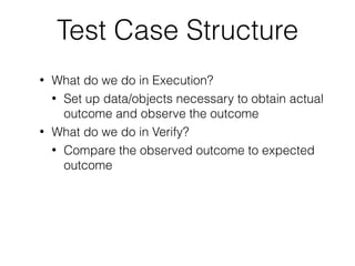 Test Case Structure
• What do we do in Execution?
• Set up data/objects necessary to obtain actual
outcome and observe the outcome
• What do we do in Verify?
• Compare the observed outcome to expected
outcome
 