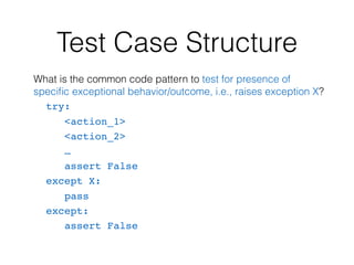 Test Case Structure
What is the common code pattern to test for presence of
speciﬁc exceptional behavior/outcome, i.e., raises exception X?
try:
<action_1>
<action_2>
…
assert False
except X:
pass
except:
assert False
 