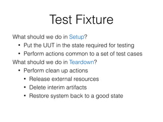 Test Fixture
What should we do in Setup?
• Put the UUT in the state required for testing
• Perform actions common to a set of test cases
What should we do in Teardown?
• Perform clean up actions
• Release external resources
• Delete interim artifacts
• Restore system back to a good state
 