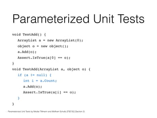 Parameterized Unit Tests
void TestAdd() {
ArrayList a = new ArrayList(0);
object o = new object();
a.Add(o);
Assert.IsTrue(a[0] == o);
}
void TestAdd(ArrayList a, object o) {
if (a != null) {
int i = a.Count;
a.Add(o);
Assert.IsTrue(a[i] == o);
}
}
- Parameterized Unit Tests by Nikolai Tillmann and Wolfram Schultz [FSE’05] (Section 2)
 