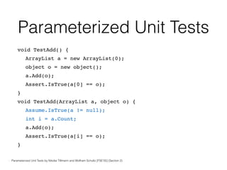 Parameterized Unit Tests
void TestAdd() {
ArrayList a = new ArrayList(0);
object o = new object();
a.Add(o);
Assert.IsTrue(a[0] == o);
}
void TestAdd(ArrayList a, object o) {
Assume.IsTrue(a != null);
int i = a.Count;
a.Add(o);
Assert.IsTrue(a[i] == o);
}
- Parameterized Unit Tests by Nikolai Tillmann and Wolfram Schultz [FSE’05] (Section 2)
 