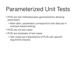 Parameterized Unit Tests
• PUTs are test methods/cases generalized by allowing
parameters
• Most often, parameters correspond to test data (as in
example-based testing)
• PUTs are not test cases
• PUTs are templates of test cases
• Test cases are instantiations of PUTs with speciﬁc
arguments (inputs)
 
