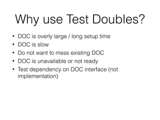 Why use Test Doubles?
• DOC is overly large / long setup time
• DOC is slow
• Do not want to mess existing DOC
• DOC is unavailable or not ready
• Test dependency on DOC interface (not
implementation)
 