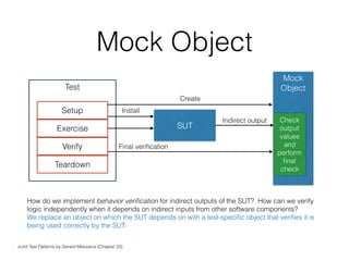Test
Mock Object
Setup
Exercise
Verify
Teardown
SUT
Mock
Object
Create
Install
Final veriﬁcation
Check
output
values
and
perform
ﬁnal
check
Indirect output
- xUnit Test Patterns by Gerard Meszaros (Chapter 23)
How do we implement behavior veriﬁcation for indirect outputs of the SUT? How can we verify
logic independently when it depends on indirect inputs from other software components?
We replace an object on which the SUT depends on with a test-speciﬁc object that veriﬁes it is
being used correctly by the SUT.
 