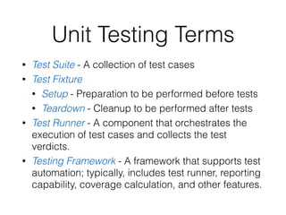 Unit Testing Terms
• Test Suite - A collection of test cases
• Test Fixture
• Setup - Preparation to be performed before tests
• Teardown - Cleanup to be performed after tests
• Test Runner - A component that orchestrates the
execution of test cases and collects the test
verdicts.
• Testing Framework - A framework that supports test
automation; typically, includes test runner, reporting
capability, coverage calculation, and other features.
 