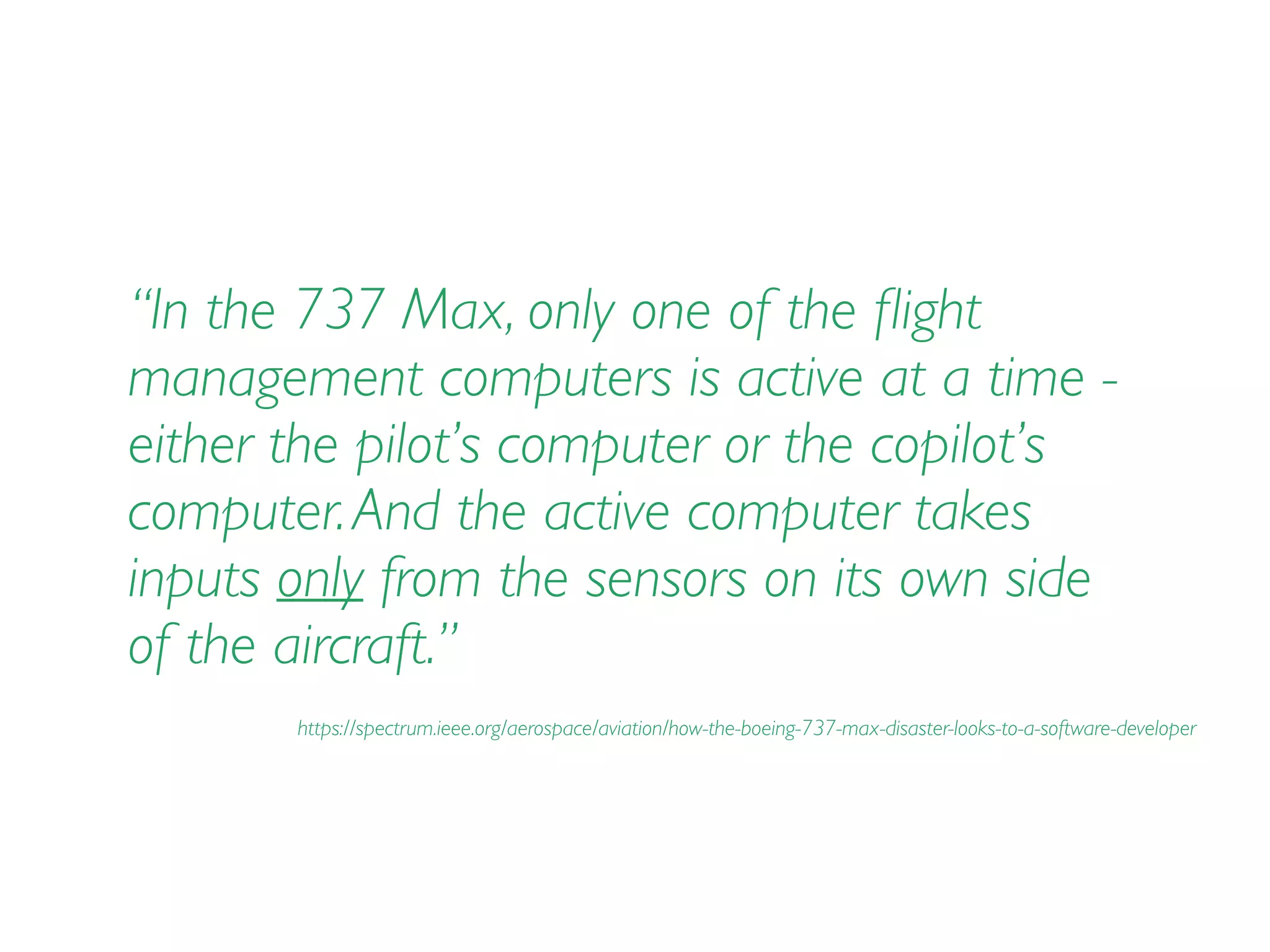 “In the 737 Max, only one of the ﬂight
management computers is active at a time -
either the pilot’s computer or the copilot’s
computer.And the active computer takes
inputs only from the sensors on its own side
of the aircraft.”
https://spectrum.ieee.org/aerospace/aviation/how-the-boeing-737-max-disaster-looks-to-a-software-developer
 
