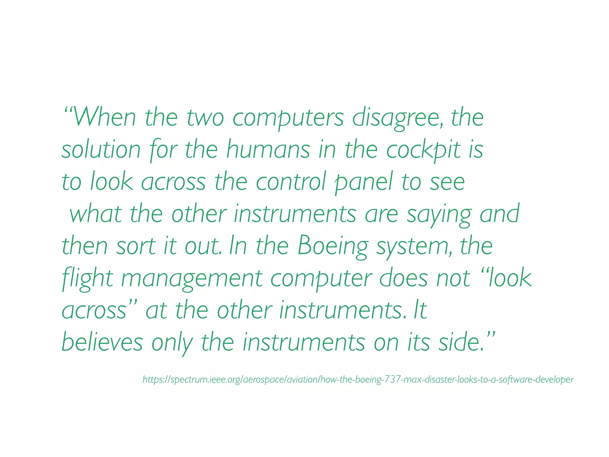 “When the two computers disagree, the
solution for the humans in the cockpit is  
to look across the control panel to see 
what the other instruments are saying and
then sort it out. In the Boeing system, the
ﬂight management computer does not “look  
across” at the other instruments. It  
believes only the instruments on its side.”
https://spectrum.ieee.org/aerospace/aviation/how-the-boeing-737-max-disaster-looks-to-a-software-developer
 