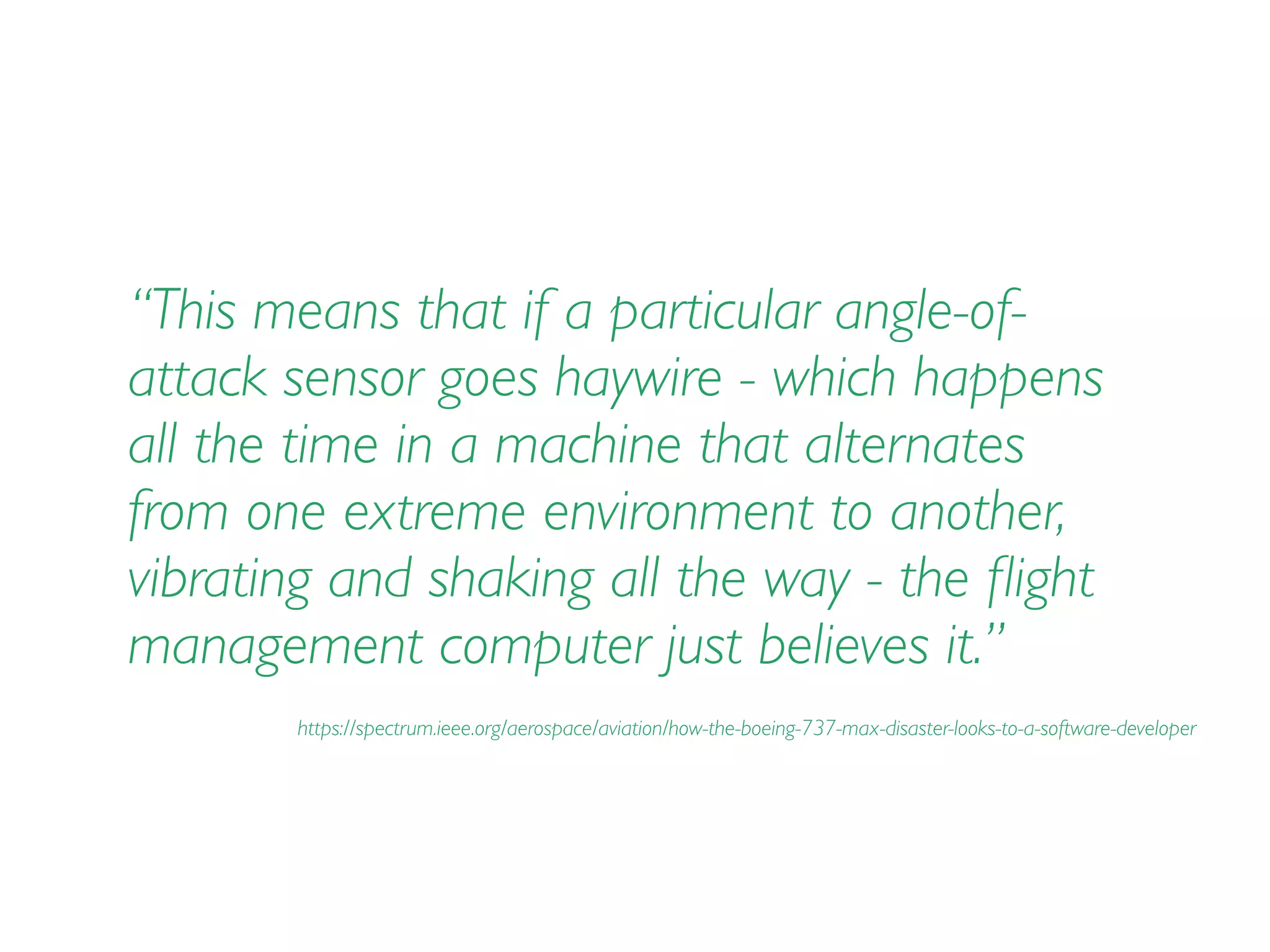“This means that if a particular angle-of-
attack sensor goes haywire - which happens
all the time in a machine that alternates
from one extreme environment to another,
vibrating and shaking all the way - the ﬂight
management computer just believes it.”
https://spectrum.ieee.org/aerospace/aviation/how-the-boeing-737-max-disaster-looks-to-a-software-developer
 