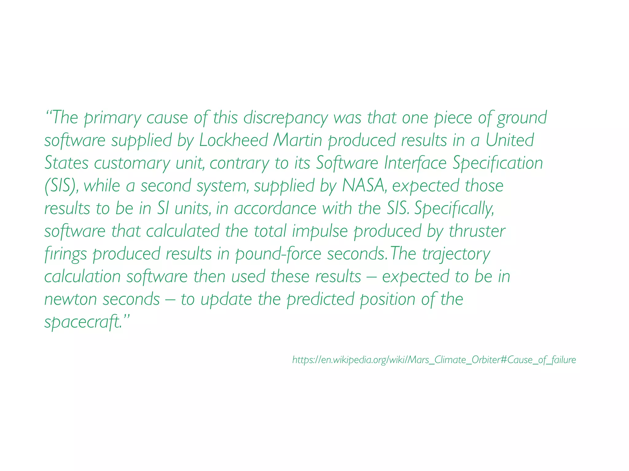 “The primary cause of this discrepancy was that one piece of ground
software supplied by Lockheed Martin produced results in a United
States customary unit, contrary to its Software Interface Speciﬁcation
(SIS), while a second system, supplied by NASA, expected those
results to be in SI units, in accordance with the SIS. Speciﬁcally,
software that calculated the total impulse produced by thruster
ﬁrings produced results in pound-force seconds.The trajectory
calculation software then used these results – expected to be in
newton seconds – to update the predicted position of the
spacecraft.”
https://en.wikipedia.org/wiki/Mars_Climate_Orbiter#Cause_of_failure
 