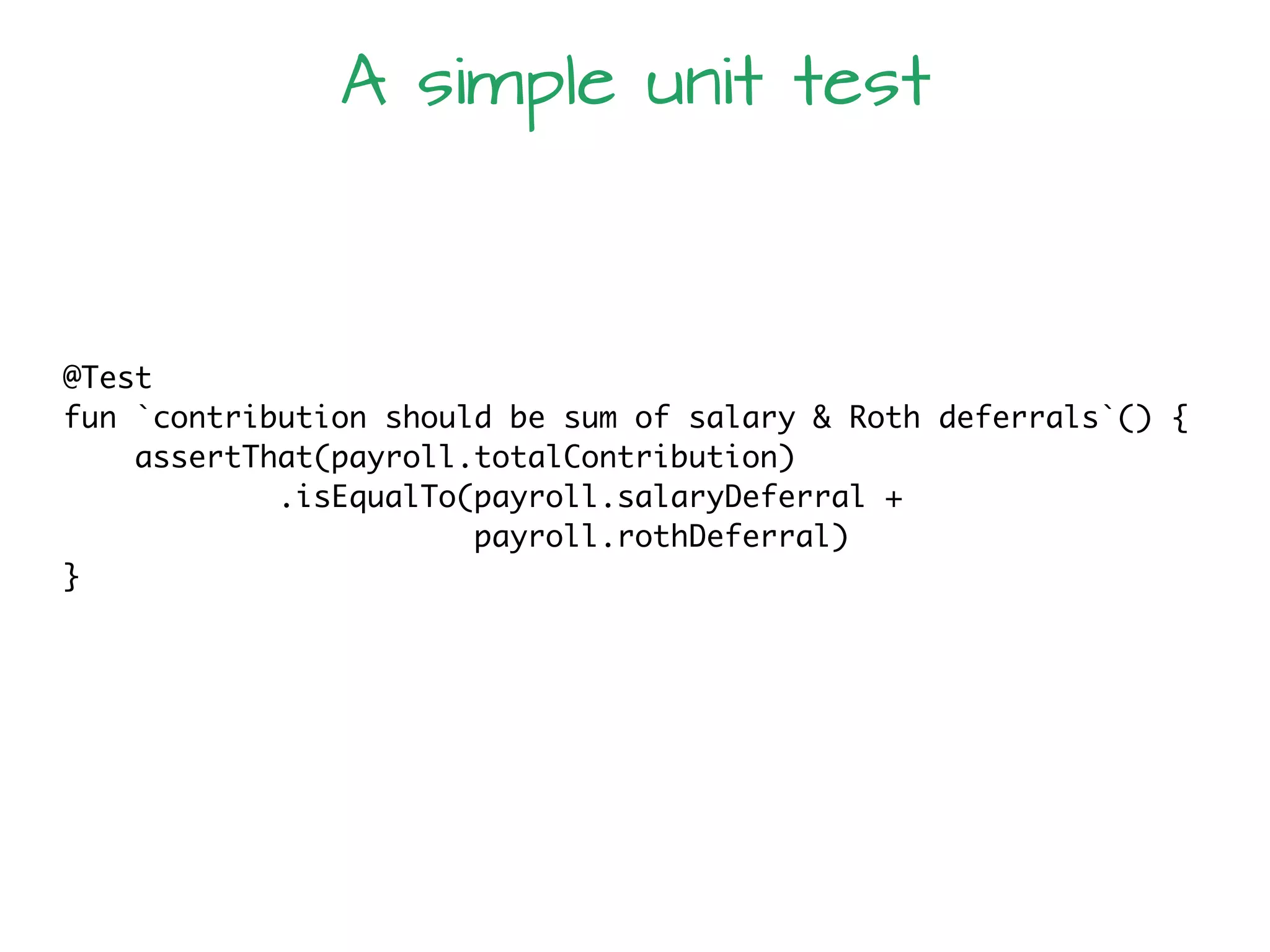 @Test
fun `contribution should be sum of salary & Roth deferrals`() {
assertThat(payroll.totalContribution)
.isEqualTo(payroll.salaryDeferral +
payroll.rothDeferral)
}
A simple unit test
 