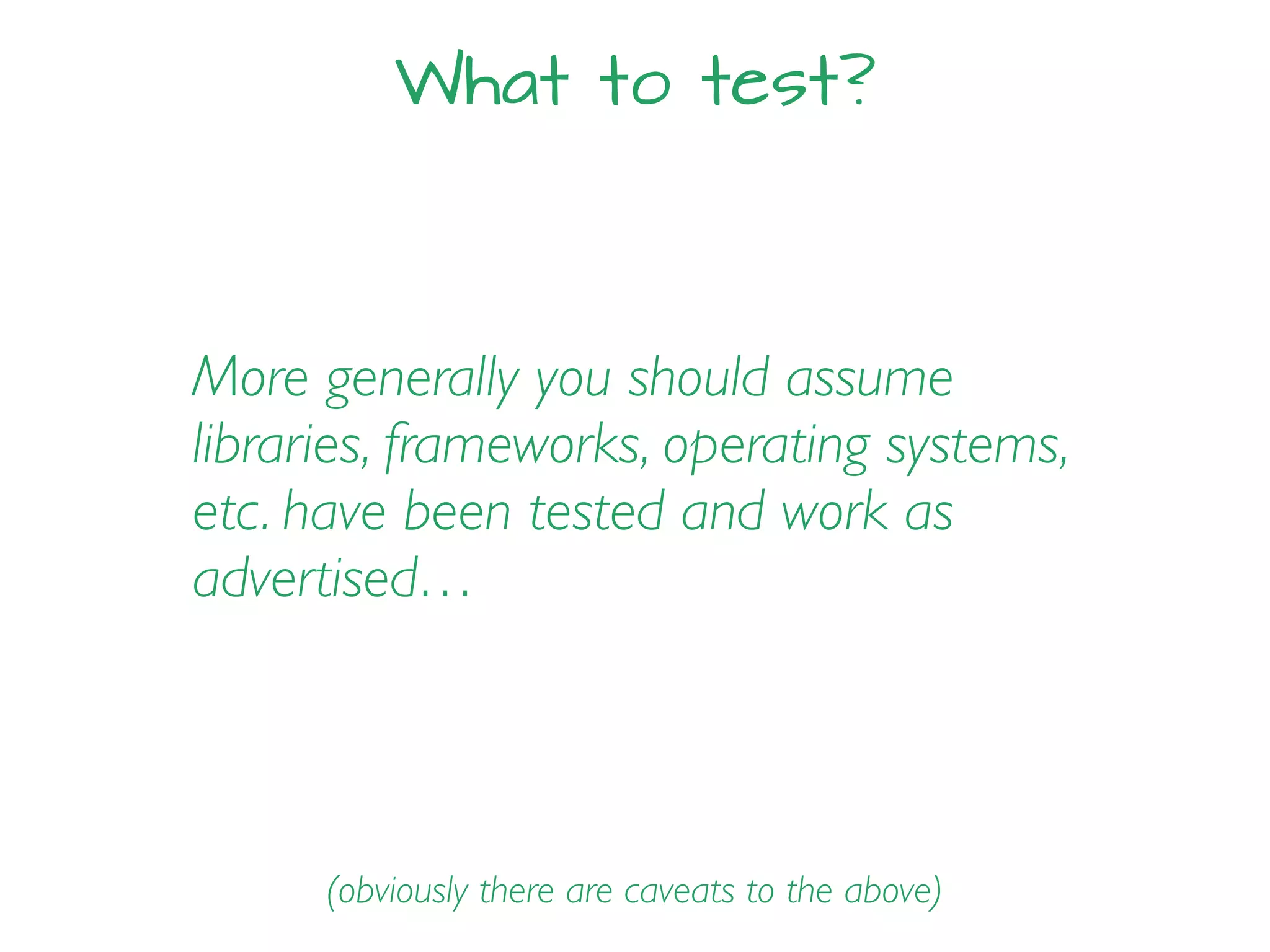 What to test?
More generally you should assume
libraries, frameworks, operating systems,
etc. have been tested and work as
advertised…
(obviously there are caveats to the above)
 