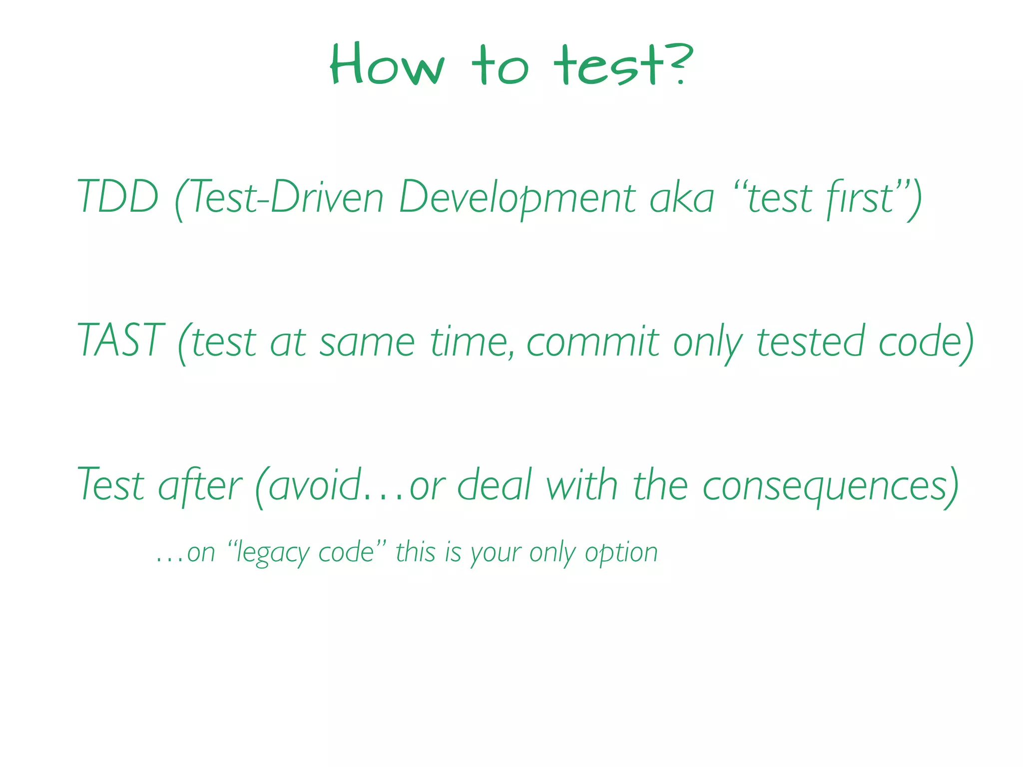 How to test?
TDD (Test-Driven Development aka “test ﬁrst”)
TAST (test at same time, commit only tested code)
Test after (avoid…or deal with the consequences)
…on “legacy code” this is your only option
 
