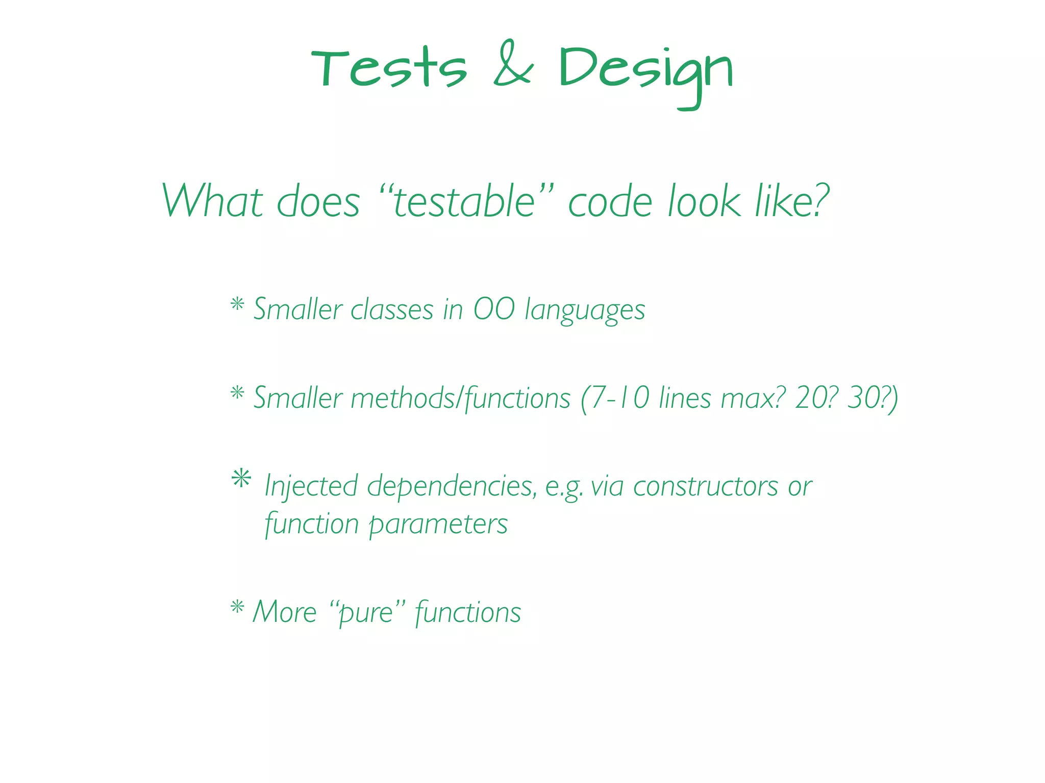 Tests & Design
What does “testable” code look like?
* Smaller classes in OO languages
* Smaller methods/functions (7-10 lines max? 20? 30?)
* Injected dependencies, e.g. via constructors or
function parameters
* More “pure” functions
 