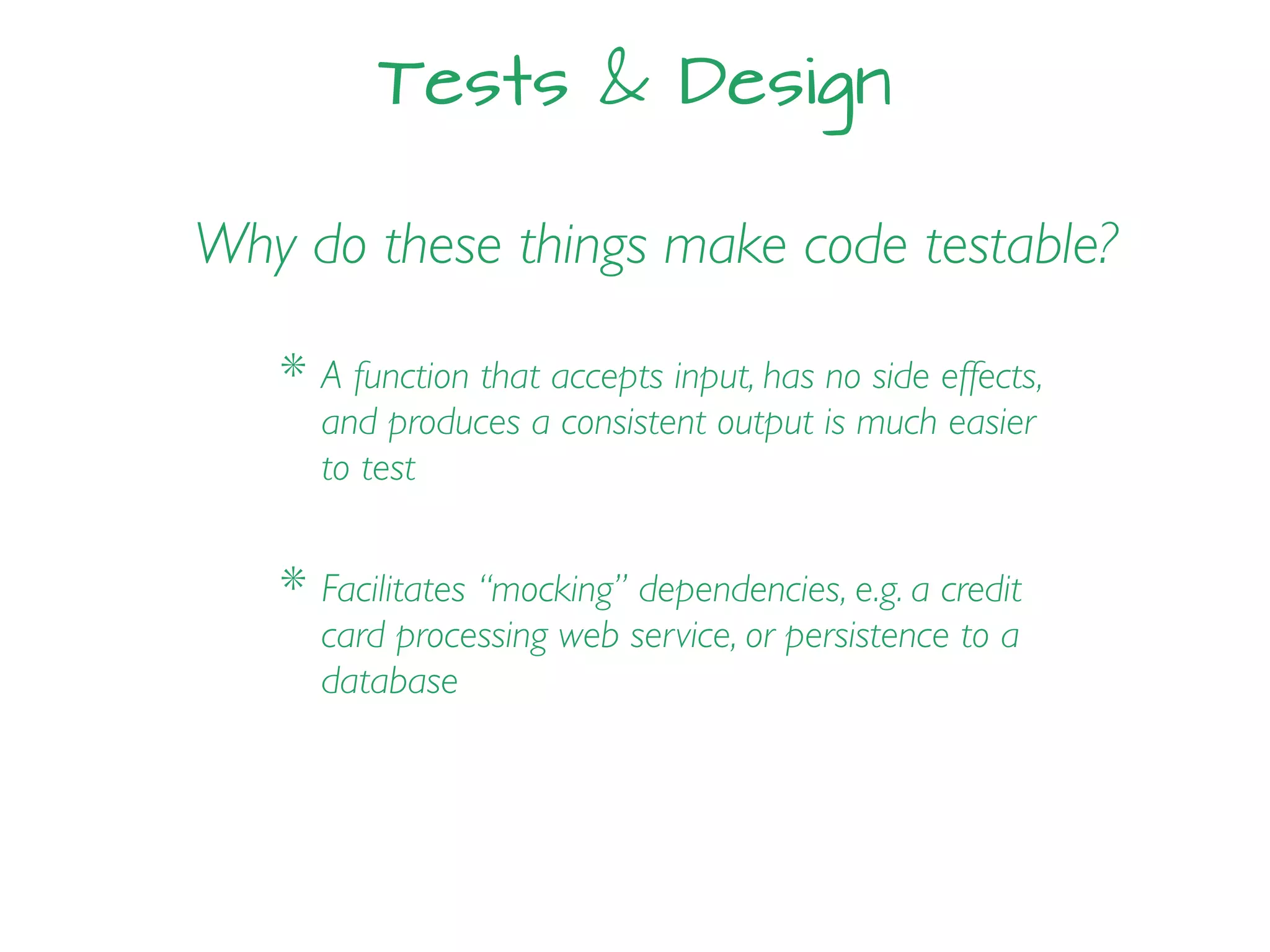 Tests & Design
Why do these things make code testable?
* Facilitates “mocking” dependencies, e.g. a credit
card processing web service, or persistence to a
database
* A function that accepts input, has no side effects,
and produces a consistent output is much easier
to test
 