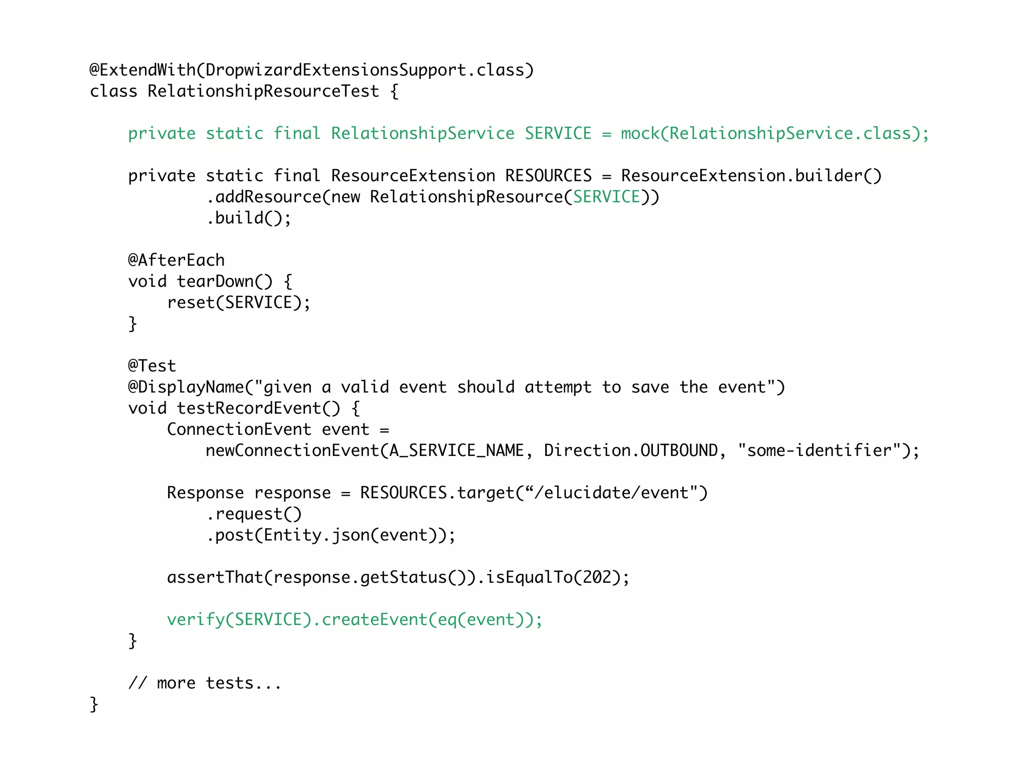 @ExtendWith(DropwizardExtensionsSupport.class)
class RelationshipResourceTest {
private static final RelationshipService SERVICE = mock(RelationshipService.class);
private static final ResourceExtension RESOURCES = ResourceExtension.builder()
.addResource(new RelationshipResource(SERVICE))
.build();
@AfterEach
void tearDown() {
reset(SERVICE);
}
@Test
@DisplayName("given a valid event should attempt to save the event")
void testRecordEvent() {
ConnectionEvent event =
newConnectionEvent(A_SERVICE_NAME, Direction.OUTBOUND, "some-identifier");
Response response = RESOURCES.target(“/elucidate/event")
.request()
.post(Entity.json(event));
assertThat(response.getStatus()).isEqualTo(202);
verify(SERVICE).createEvent(eq(event));
}
// more tests...
}
 