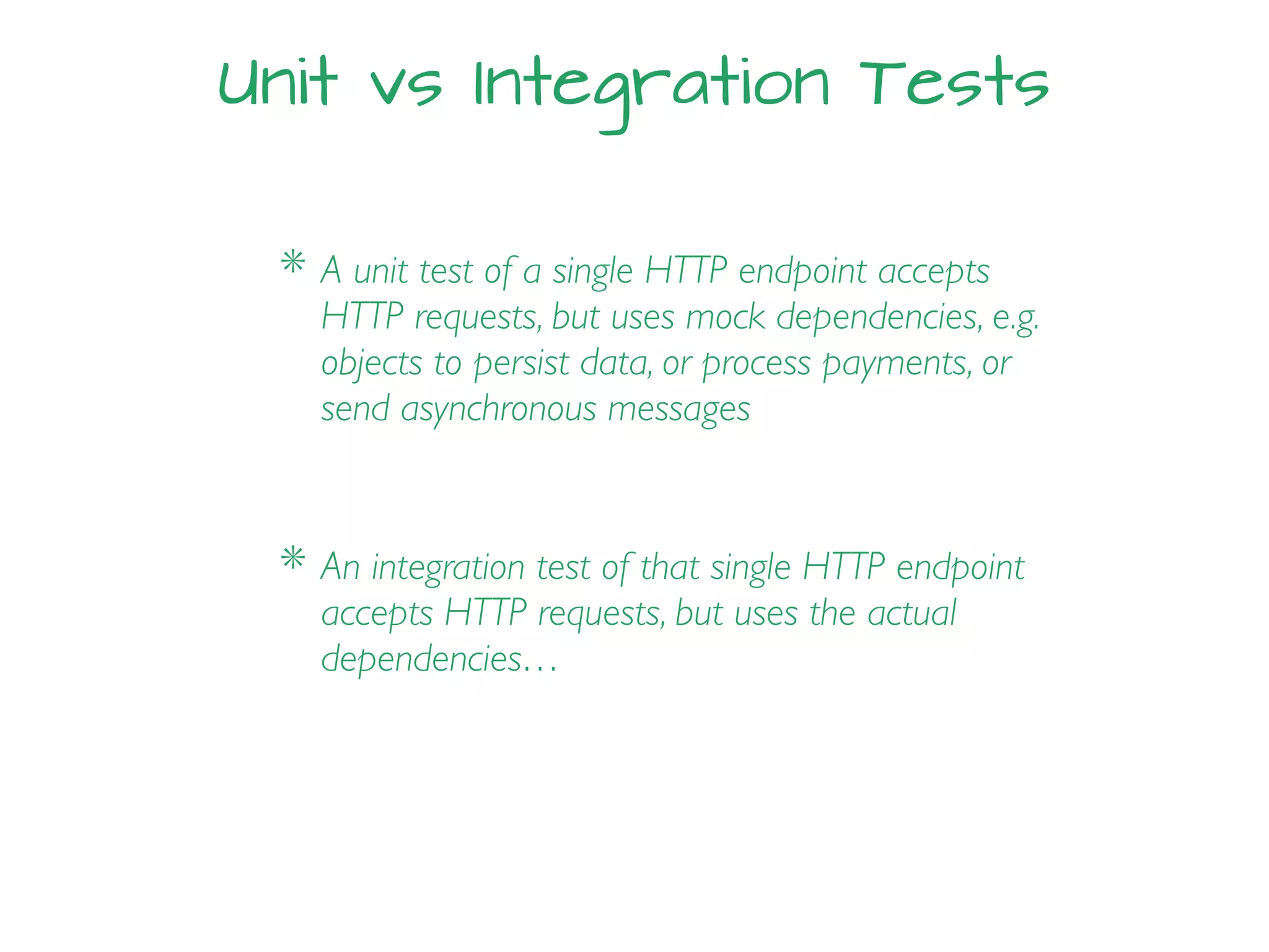 Unit vs Integration Tests
* A unit test of a single HTTP endpoint accepts
HTTP requests, but uses mock dependencies, e.g.
objects to persist data, or process payments, or
send asynchronous messages
* An integration test of that single HTTP endpoint
accepts HTTP requests, but uses the actual
dependencies…
 