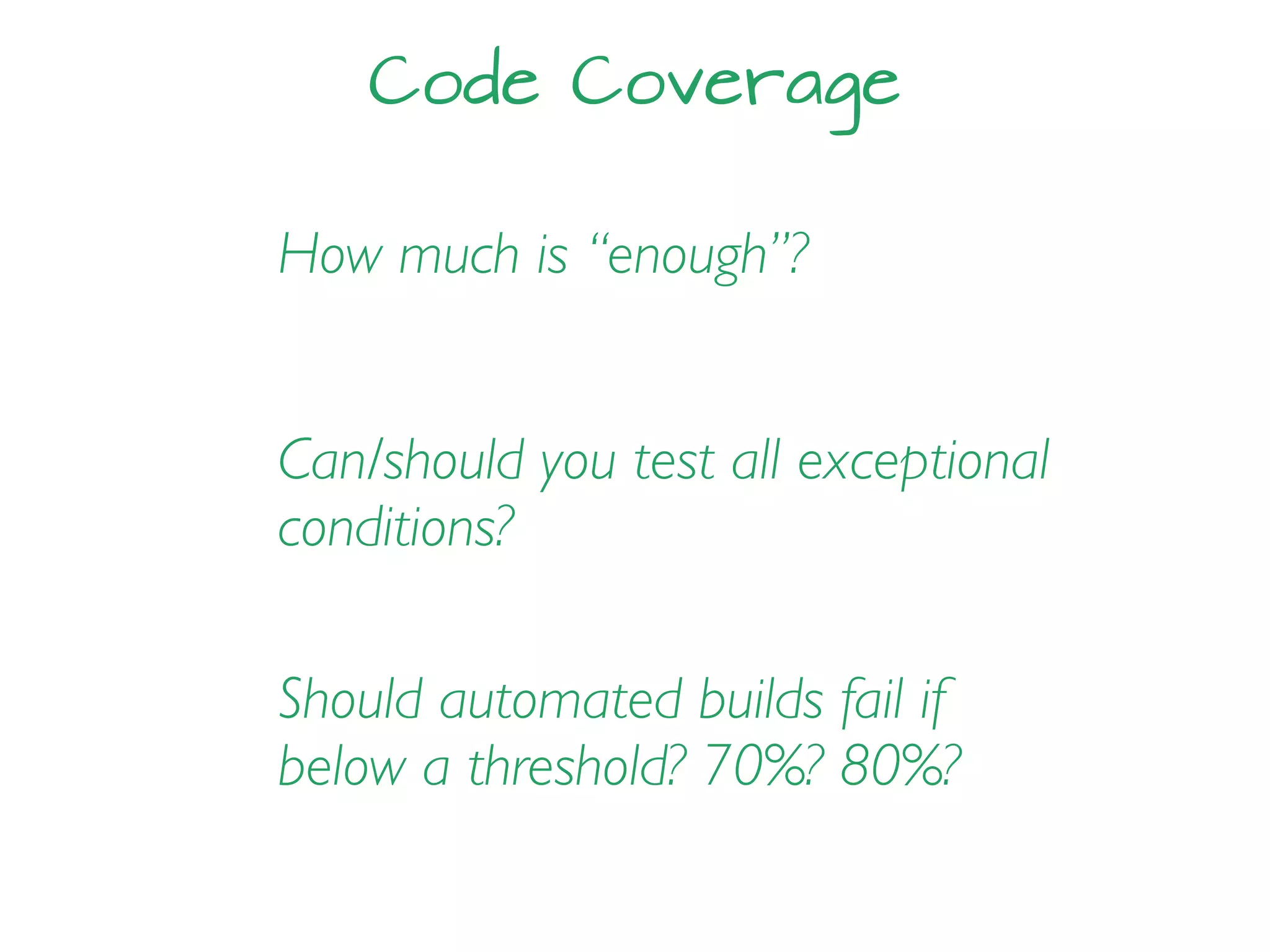 Code Coverage
How much is “enough”?
Should automated builds fail if
below a threshold? 70%? 80%?
Can/should you test all exceptional
conditions?
 