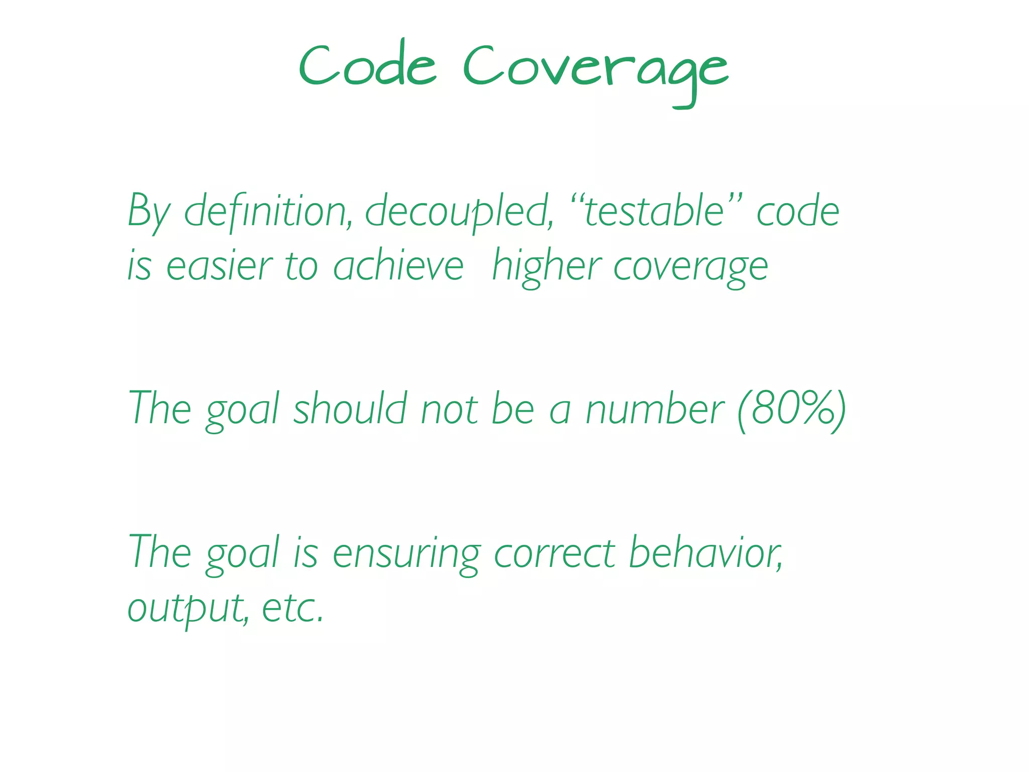 Code Coverage
By deﬁnition, decoupled, “testable” code
is easier to achieve higher coverage
The goal should not be a number (80%)
The goal is ensuring correct behavior,
output, etc.
 