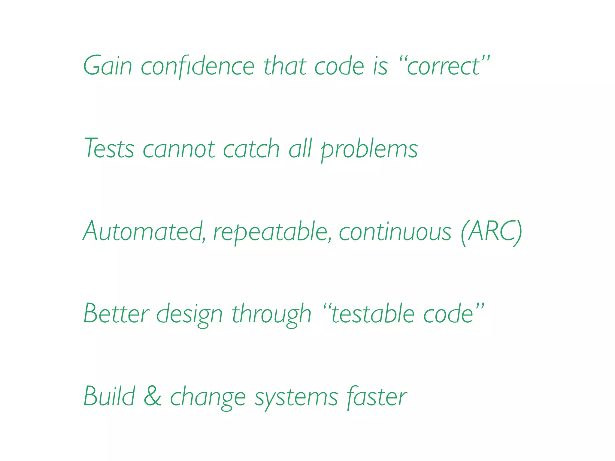 Gain conﬁdence that code is “correct”
Automated, repeatable, continuous (ARC)
Tests cannot catch all problems
Better design through “testable code”
Build & change systems faster
 