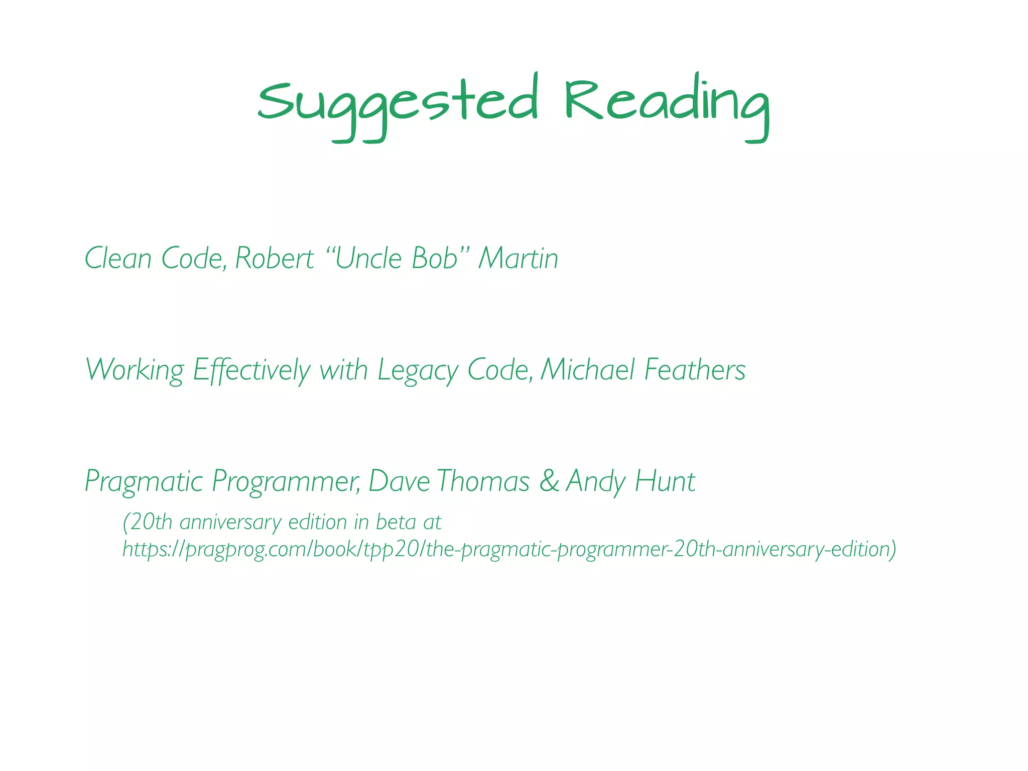 Suggested Reading
Clean Code, Robert “Uncle Bob” Martin
Working Effectively with Legacy Code, Michael Feathers
Pragmatic Programmer, Dave Thomas & Andy Hunt
(20th anniversary edition in beta at
https://pragprog.com/book/tpp20/the-pragmatic-programmer-20th-anniversary-edition)
 