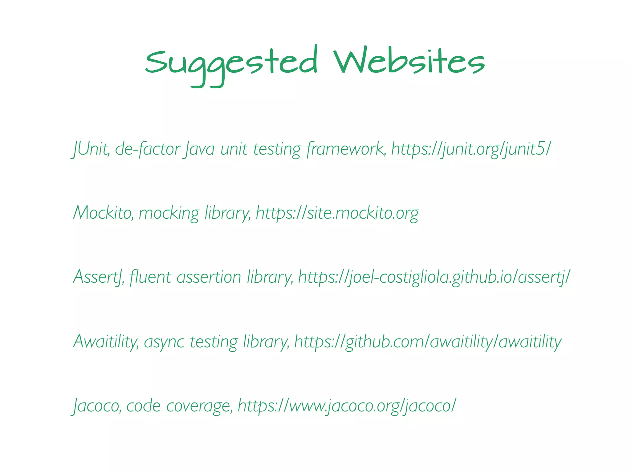Suggested Websites
JUnit, de-factor Java unit testing framework, https://junit.org/junit5/
Mockito, mocking library, https://site.mockito.org
AssertJ, ﬂuent assertion library, https://joel-costigliola.github.io/assertj/
Awaitility, async testing library, https://github.com/awaitility/awaitility
Jacoco, code coverage, https://www.jacoco.org/jacoco/
 