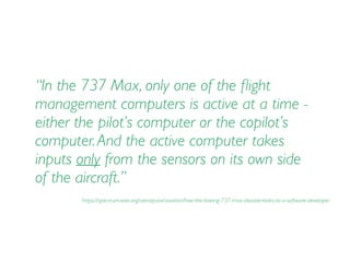 “In the 737 Max, only one of the ﬂight
management computers is active at a time -
either the pilot’s computer or the copilot’s
computer.And the active computer takes
inputs only from the sensors on its own side
of the aircraft.”
https://spectrum.ieee.org/aerospace/aviation/how-the-boeing-737-max-disaster-looks-to-a-software-developer
 
