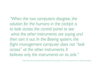 “When the two computers disagree, the
solution for the humans in the cockpit is  
to look across the control panel to see 
what the other instruments are saying and
then sort it out. In the Boeing system, the
ﬂight management computer does not “look  
across” at the other instruments. It  
believes only the instruments on its side.”
https://spectrum.ieee.org/aerospace/aviation/how-the-boeing-737-max-disaster-looks-to-a-software-developer
 