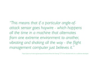 “This means that if a particular angle-of-
attack sensor goes haywire - which happens
all the time in a machine that alternates
from one extreme environment to another,
vibrating and shaking all the way - the ﬂight
management computer just believes it.”
https://spectrum.ieee.org/aerospace/aviation/how-the-boeing-737-max-disaster-looks-to-a-software-developer
 