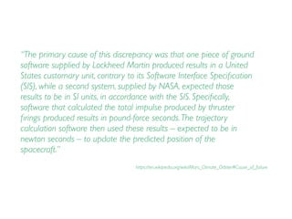 “The primary cause of this discrepancy was that one piece of ground
software supplied by Lockheed Martin produced results in a United
States customary unit, contrary to its Software Interface Speciﬁcation
(SIS), while a second system, supplied by NASA, expected those
results to be in SI units, in accordance with the SIS. Speciﬁcally,
software that calculated the total impulse produced by thruster
ﬁrings produced results in pound-force seconds.The trajectory
calculation software then used these results – expected to be in
newton seconds – to update the predicted position of the
spacecraft.”
https://en.wikipedia.org/wiki/Mars_Climate_Orbiter#Cause_of_failure
 