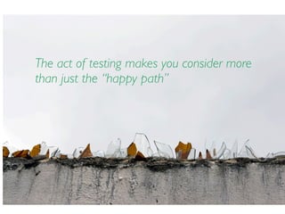 The act of testing makes you consider more
than just the “happy path”
 