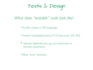 Tests & Design
What does “testable” code look like?
* Smaller classes in OO languages
* Smaller methods/functions (7-10 lines max? 20? 30?)
* Injected dependencies, e.g. via constructors or
function parameters
* More “pure” functions
 