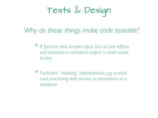 Tests & Design
Why do these things make code testable?
* Facilitates “mocking” dependencies, e.g. a credit
card processing web service, or persistence to a
database
* A function that accepts input, has no side effects,
and produces a consistent output is much easier
to test
 