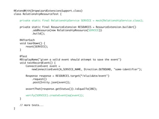 @ExtendWith(DropwizardExtensionsSupport.class)
class RelationshipResourceTest {
private static final RelationshipService SERVICE = mock(RelationshipService.class);
private static final ResourceExtension RESOURCES = ResourceExtension.builder()
.addResource(new RelationshipResource(SERVICE))
.build();
@AfterEach
void tearDown() {
reset(SERVICE);
}
@Test
@DisplayName("given a valid event should attempt to save the event")
void testRecordEvent() {
ConnectionEvent event =
newConnectionEvent(A_SERVICE_NAME, Direction.OUTBOUND, "some-identifier");
Response response = RESOURCES.target(“/elucidate/event")
.request()
.post(Entity.json(event));
assertThat(response.getStatus()).isEqualTo(202);
verify(SERVICE).createEvent(eq(event));
}
// more tests...
}
 