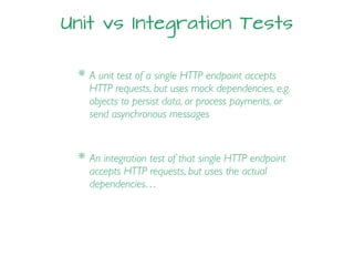 Unit vs Integration Tests
* A unit test of a single HTTP endpoint accepts
HTTP requests, but uses mock dependencies, e.g.
objects to persist data, or process payments, or
send asynchronous messages
* An integration test of that single HTTP endpoint
accepts HTTP requests, but uses the actual
dependencies…
 