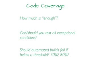 Code Coverage
How much is “enough”?
Should automated builds fail if
below a threshold? 70%? 80%?
Can/should you test all exceptional
conditions?
 