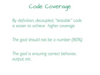 Code Coverage
By deﬁnition, decoupled, “testable” code
is easier to achieve higher coverage
The goal should not be a number (80%)
The goal is ensuring correct behavior,
output, etc.
 