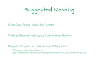 Suggested Reading
Clean Code, Robert “Uncle Bob” Martin
Working Effectively with Legacy Code, Michael Feathers
Pragmatic Programmer, Dave Thomas & Andy Hunt
(20th anniversary edition in beta at
https://pragprog.com/book/tpp20/the-pragmatic-programmer-20th-anniversary-edition)
 
