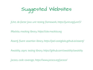 Suggested Websites
JUnit, de-factor Java unit testing framework, https://junit.org/junit5/
Mockito, mocking library, https://site.mockito.org
AssertJ, ﬂuent assertion library, https://joel-costigliola.github.io/assertj/
Awaitility, async testing library, https://github.com/awaitility/awaitility
Jacoco, code coverage, https://www.jacoco.org/jacoco/
 
