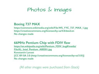 Boeing 737 MAX
https://commons.wikimedia.org/wiki/File:WS_YYC_737_MAX_1.jpg
https://creativecommons.org/licenses/by-sa/4.0/deed.en
No changes made
Photos & Images
(All other images were purchased from iStock)
66MHz Pentium Chip with FDIV ﬂaw
https://en.wikipedia.org/wiki/Pentium_FDIV_bug#/media/
File:KL_Intel_Pentium_A80501.jpg
Konstantin Lanzet
[CC BY-SA 3.0 (http://creativecommons.org/licenses/by-sa/3.0/)]
No changes made
 